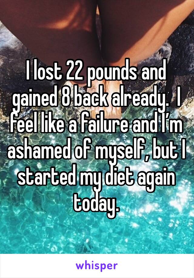 I lost 22 pounds and gained 8 back already.  I feel like a failure and I’m ashamed of myself, but I started my diet again today.