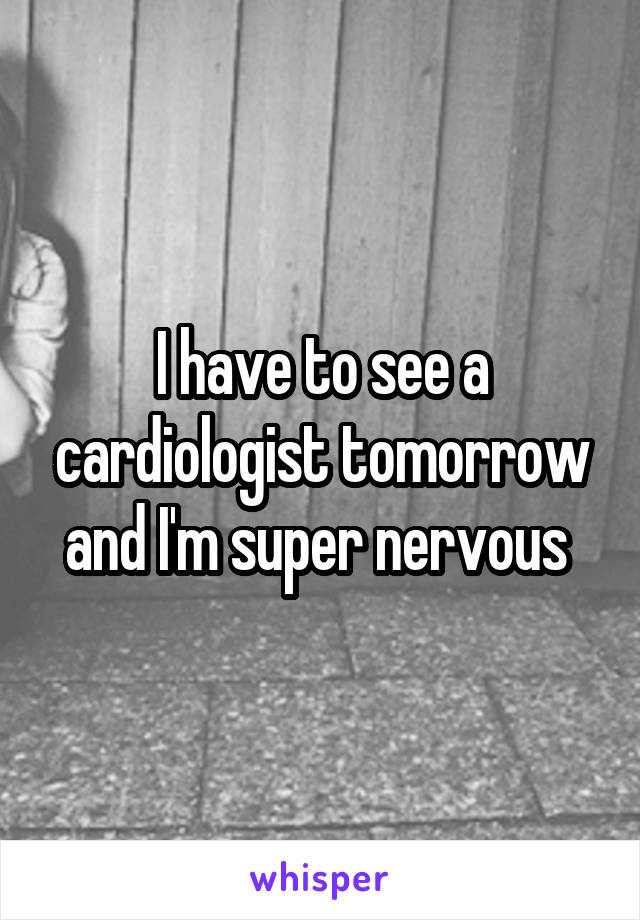 I have to see a cardiologist tomorrow and I'm super nervous 