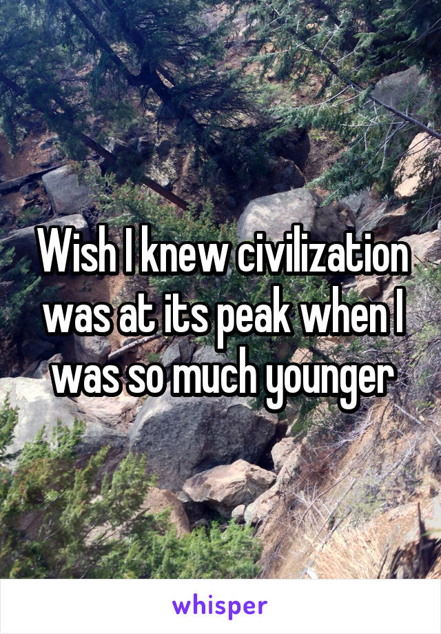 Wish I knew civilization was at its peak when I was so much younger