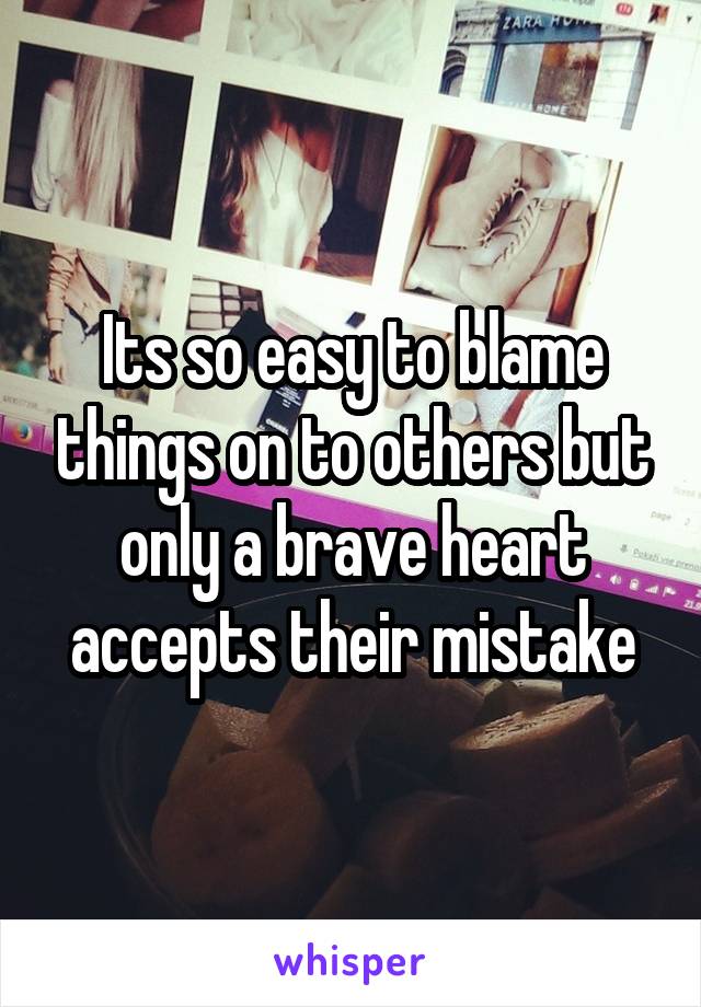 Its so easy to blame things on to others but only a brave heart accepts their mistake