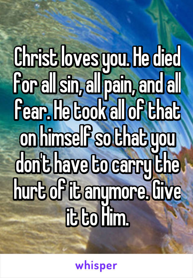 Christ loves you. He died for all sin, all pain, and all fear. He took all of that on himself so that you don't have to carry the hurt of it anymore. Give it to Him.