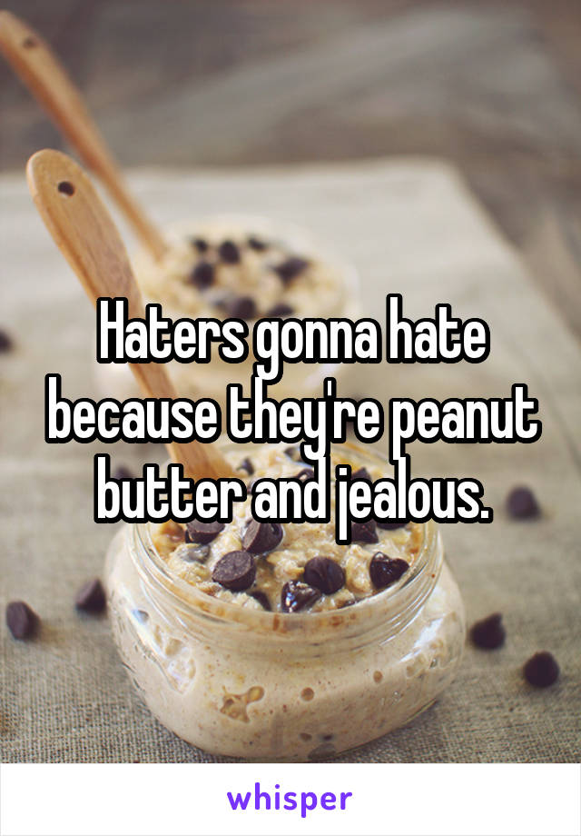 Haters gonna hate because they're peanut butter and jealous.