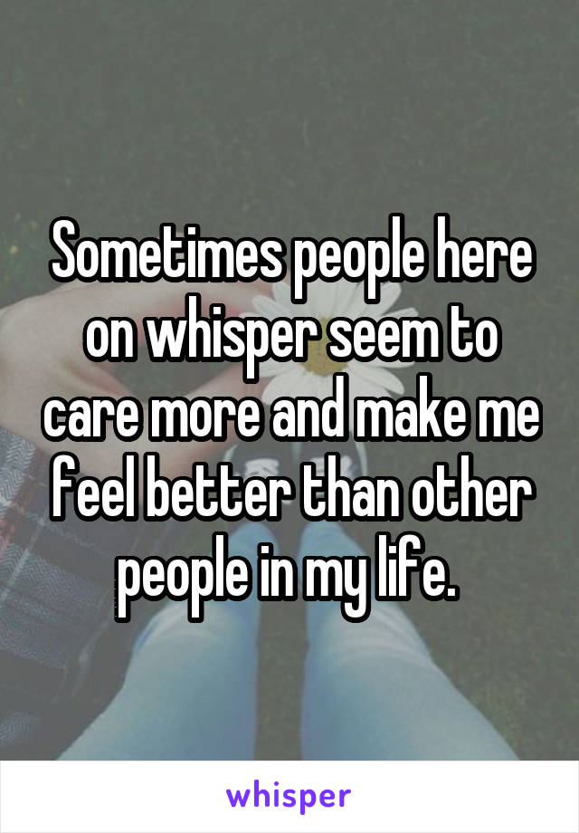 Sometimes people here on whisper seem to care more and make me feel better than other people in my life. 