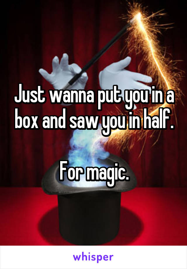 Just wanna put you in a box and saw you in half.

For magic.