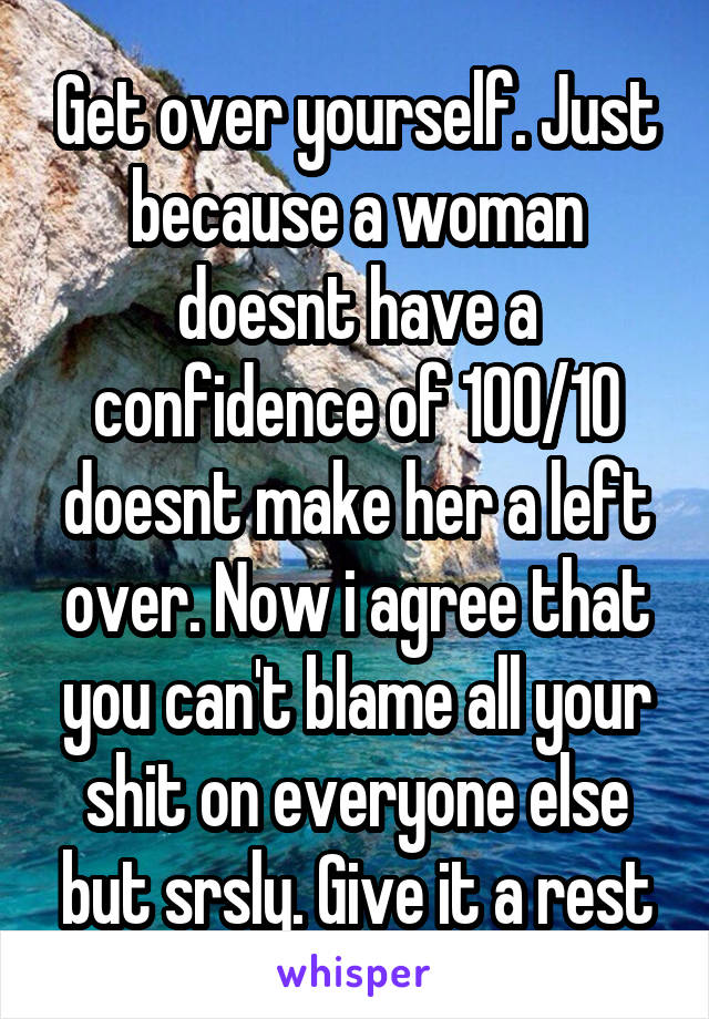 Get over yourself. Just because a woman doesnt have a confidence of 100/10 doesnt make her a left over. Now i agree that you can't blame all your shit on everyone else but srsly. Give it a rest