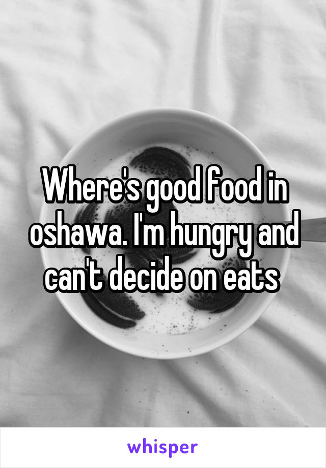 Where's good food in oshawa. I'm hungry and can't decide on eats 
