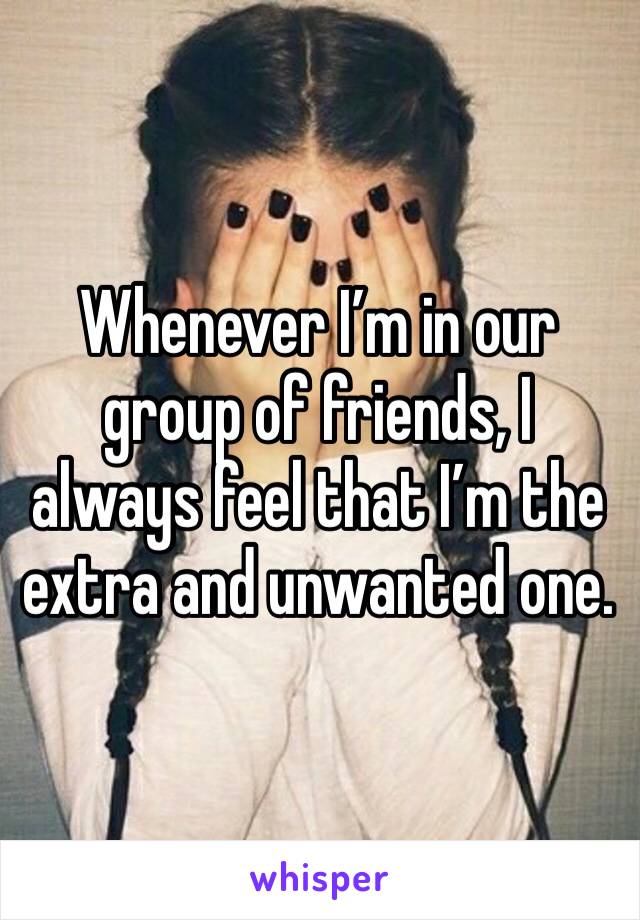 Whenever I’m in our group of friends, I always feel that I’m the extra and unwanted one. 