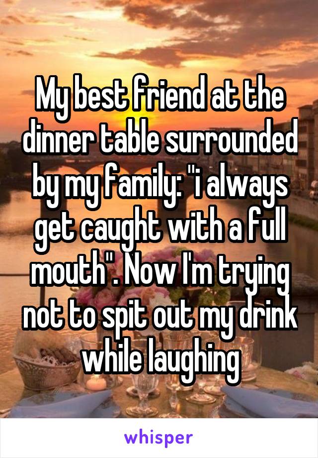 My best friend at the dinner table surrounded by my family: "i always get caught with a full mouth". Now I'm trying not to spit out my drink while laughing