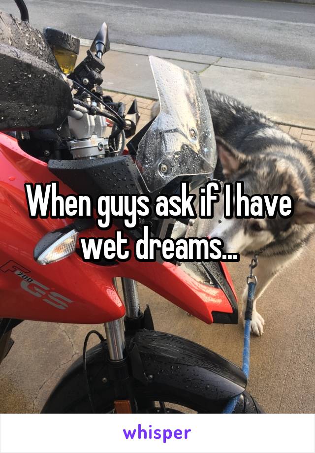 When guys ask if I have wet dreams...