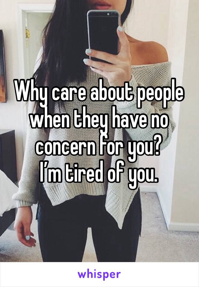 Why care about people when they have no concern for you? 
I’m tired of you. 
