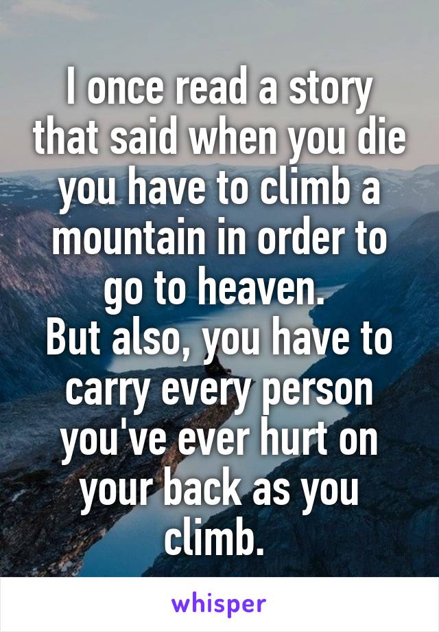 I once read a story that said when you die you have to climb a mountain in order to go to heaven. 
But also, you have to carry every person you've ever hurt on your back as you climb. 