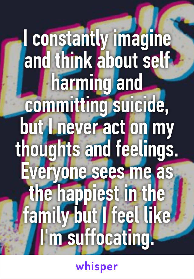 I constantly imagine and think about self harming and committing suicide, but I never act on my thoughts and feelings. Everyone sees me as the happiest in the family but I feel like I'm suffocating.