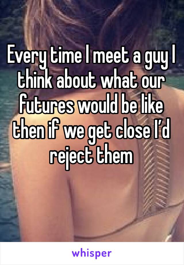 Every time I meet a guy I think about what our futures would be like  then if we get close I’d reject them