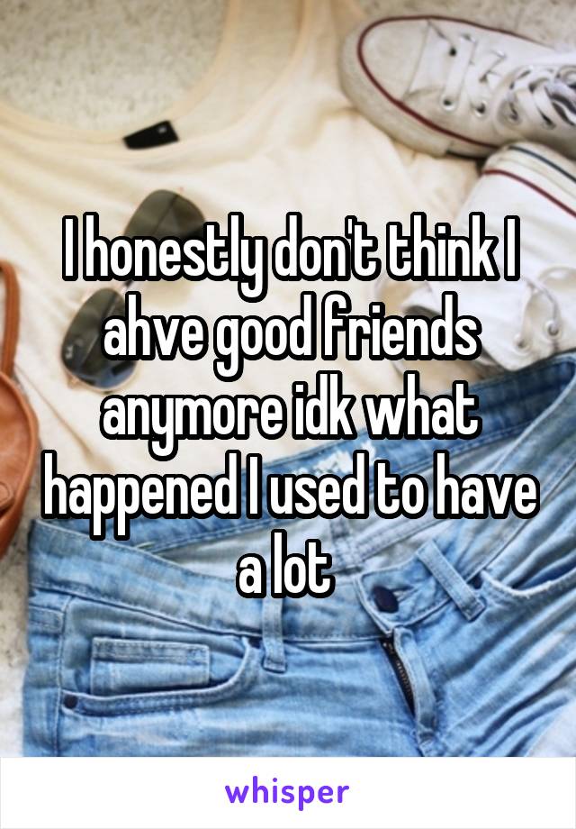 I honestly don't think I ahve good friends anymore idk what happened I used to have a lot 