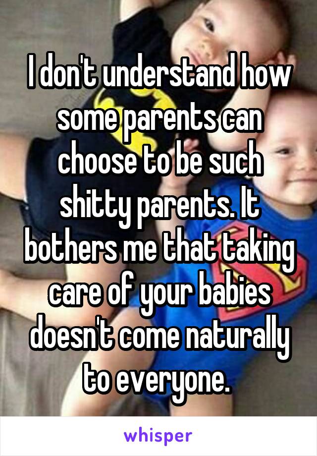 I don't understand how some parents can choose to be such shitty parents. It bothers me that taking care of your babies doesn't come naturally to everyone. 