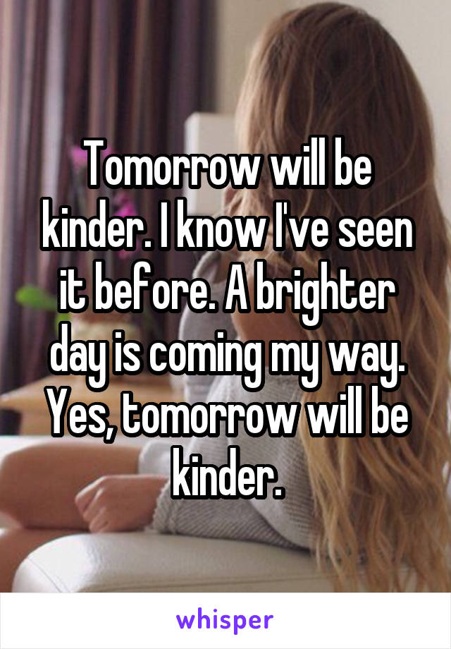 Tomorrow will be kinder. I know I've seen it before. A brighter day is coming my way. Yes, tomorrow will be kinder.