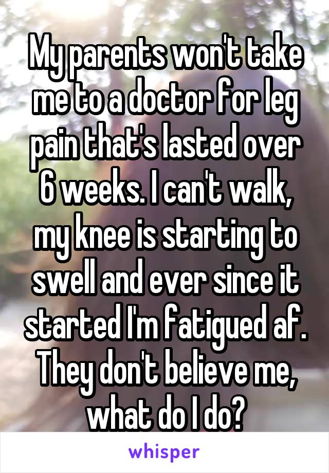 My parents won't take me to a doctor for leg pain that's lasted over 6 weeks. I can't walk, my knee is starting to swell and ever since it started I'm fatigued af. They don't believe me, what do I do?