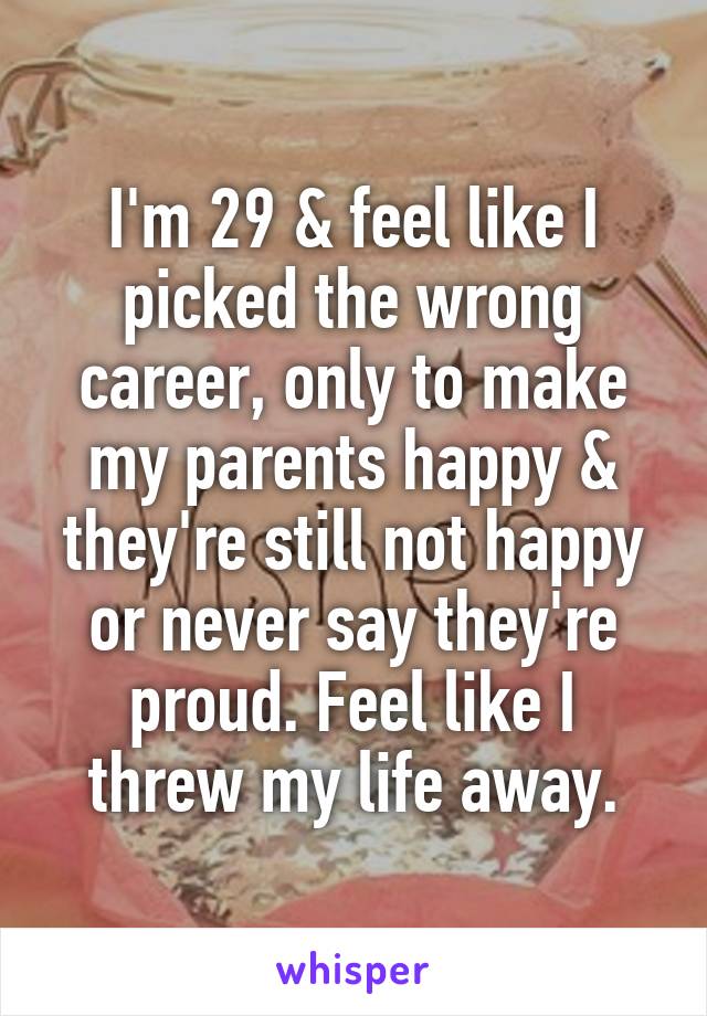 I'm 29 & feel like I picked the wrong career, only to make my parents happy & they're still not happy or never say they're proud. Feel like I threw my life away.