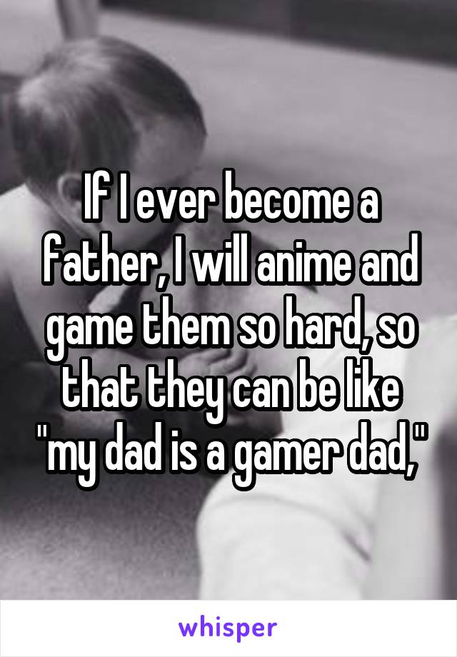 If I ever become a father, I will anime and game them so hard, so that they can be like "my dad is a gamer dad,"