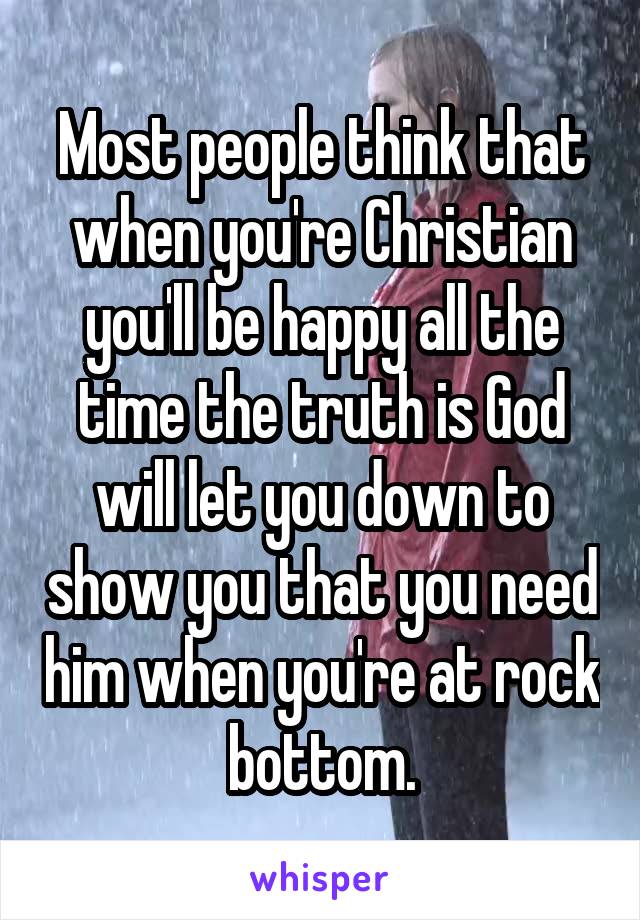 Most people think that when you're Christian you'll be happy all the time the truth is God will let you down to show you that you need him when you're at rock bottom.