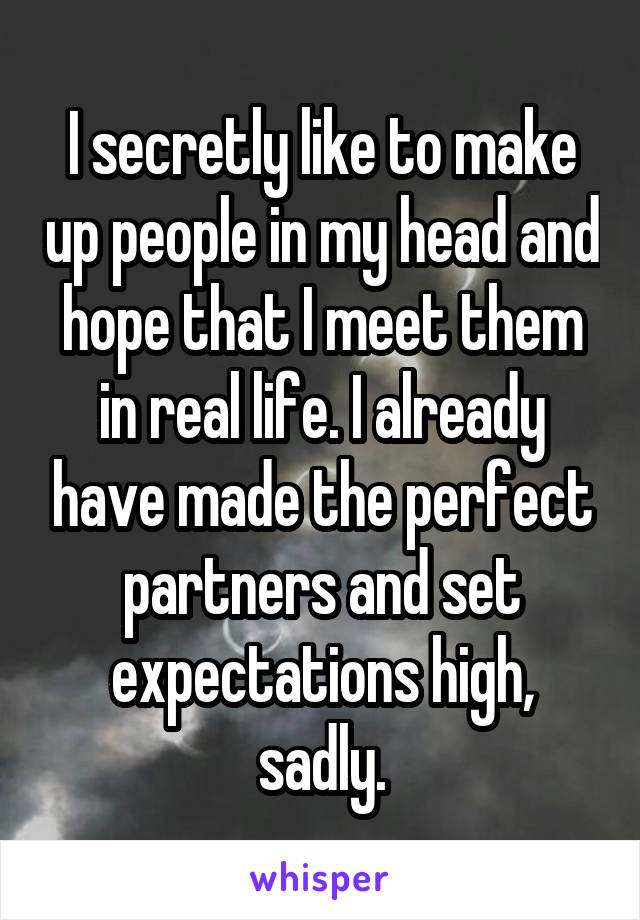 I secretly like to make up people in my head and hope that I meet them in real life. I already have made the perfect partners and set expectations high, sadly.