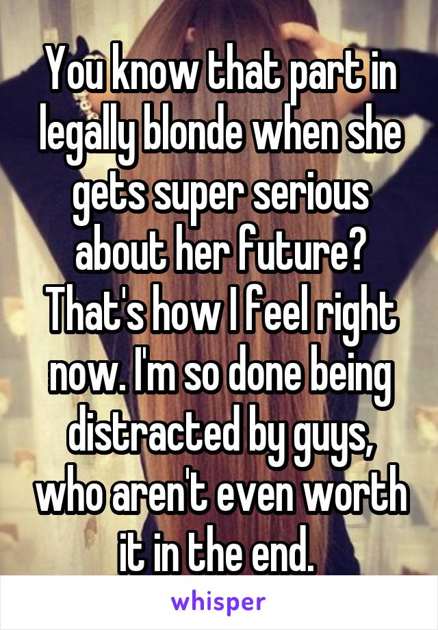 You know that part in legally blonde when she gets super serious about her future? That's how I feel right now. I'm so done being distracted by guys, who aren't even worth it in the end. 