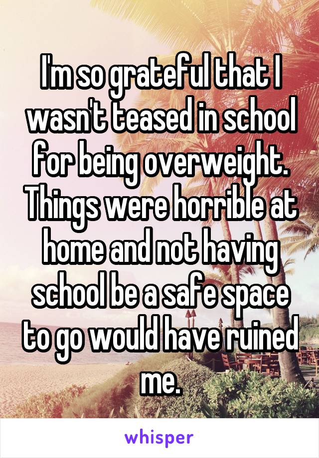 I'm so grateful that I wasn't teased in school for being overweight. Things were horrible at home and not having school be a safe space to go would have ruined me.