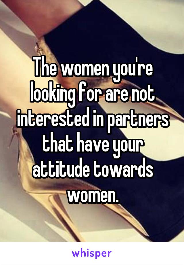 The women you're looking for are not interested in partners that have your attitude towards women.