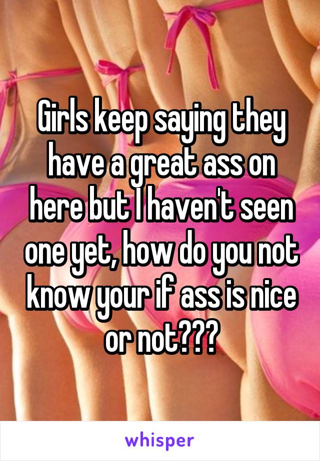 Girls keep saying they have a great ass on here but I haven't seen one yet, how do you not know your if ass is nice or not???