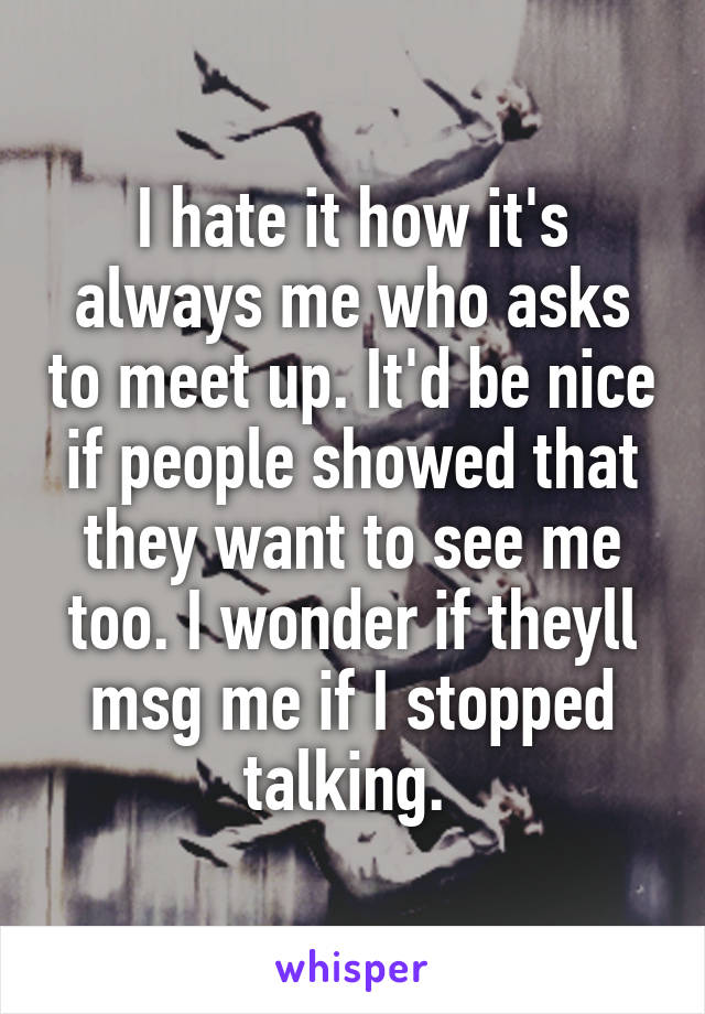 I hate it how it's always me who asks to meet up. It'd be nice if people showed that they want to see me too. I wonder if theyll msg me if I stopped talking. 