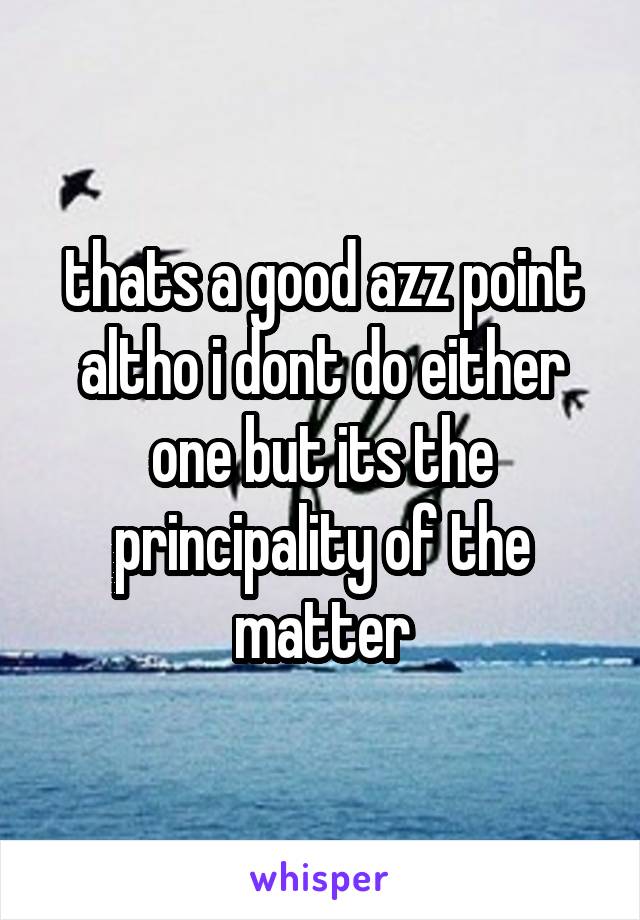 thats a good azz point altho i dont do either one but its the principality of the matter