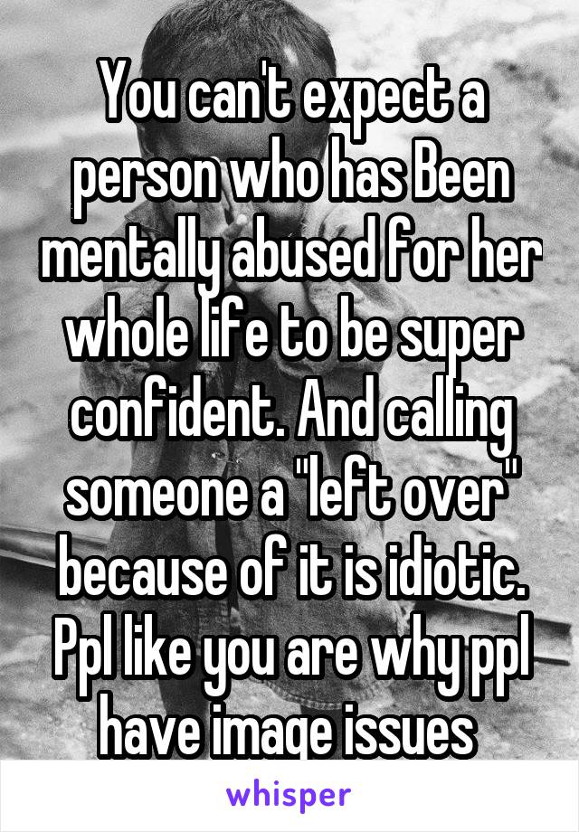 You can't expect a person who has Been mentally abused for her whole life to be super confident. And calling someone a "left over" because of it is idiotic. Ppl like you are why ppl have image issues 