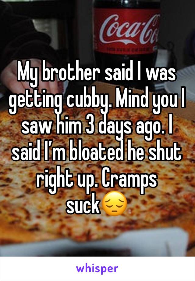 My brother said I was getting cubby. Mind you I saw him 3 days ago. I said I’m bloated he shut right up. Cramps suck😔