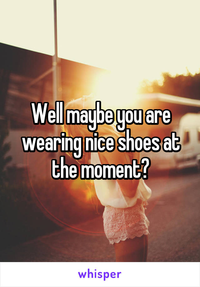 Well maybe you are wearing nice shoes at the moment?
