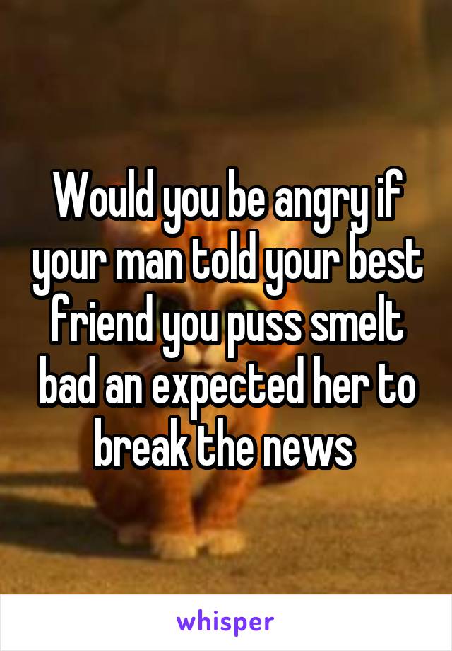 Would you be angry if your man told your best friend you puss smelt bad an expected her to break the news 