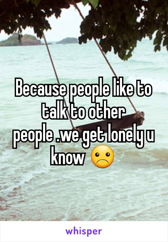 Because people like to talk to other people .we get lonely u know ☹