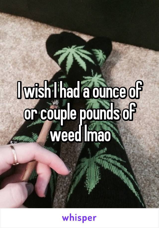 I wish I had a ounce of or couple pounds of weed lmao