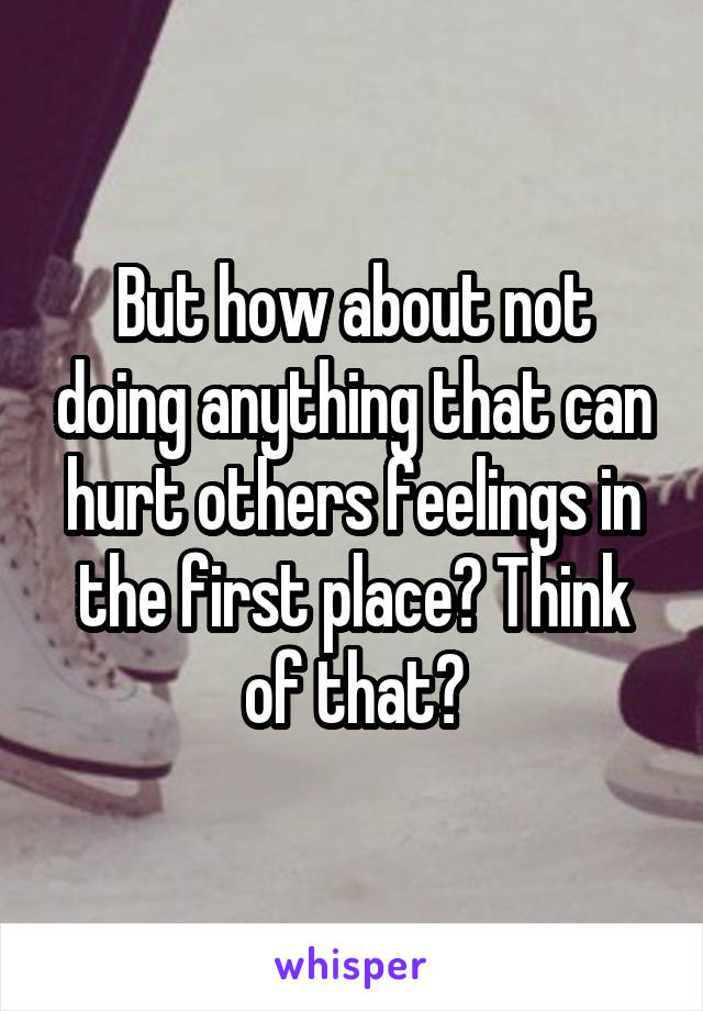 But how about not doing anything that can hurt others feelings in the first place? Think of that?