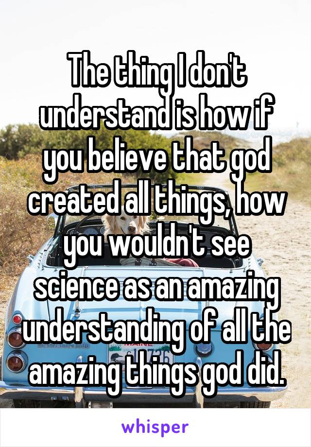 The thing I don't understand is how if you believe that god created all things, how you wouldn't see science as an amazing understanding of all the amazing things god did.