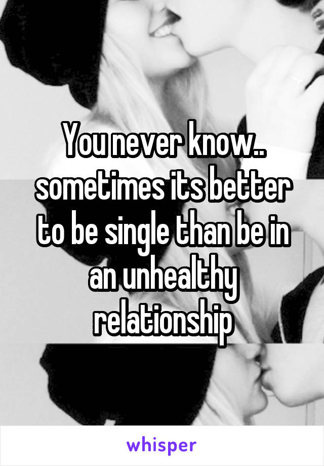 You never know.. sometimes its better to be single than be in an unhealthy relationship