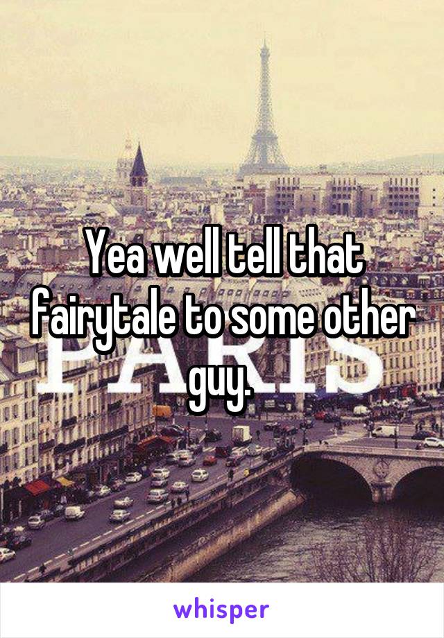 Yea well tell that fairytale to some other guy. 