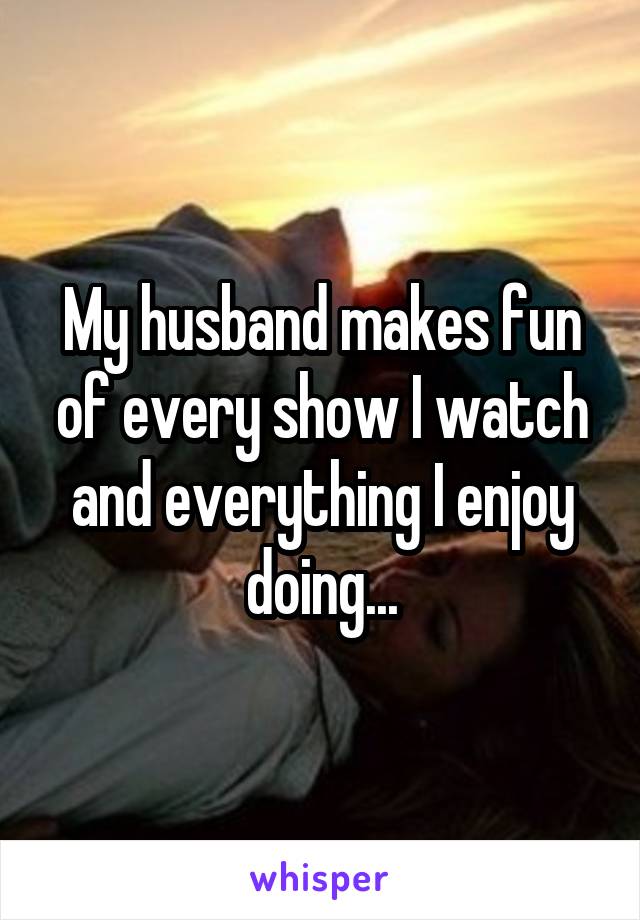 My husband makes fun of every show I watch and everything I enjoy doing...
