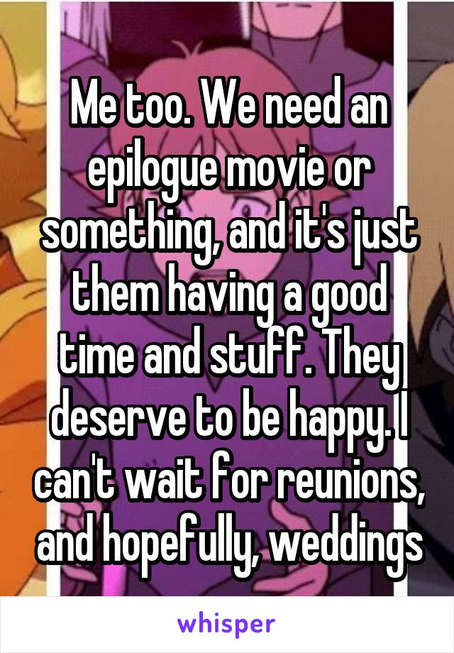 Me too. We need an epilogue movie or something, and it's just them having a good time and stuff. They deserve to be happy. I can't wait for reunions, and hopefully, weddings