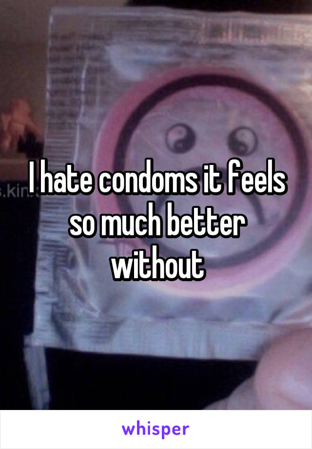 I hate condoms it feels so much better without