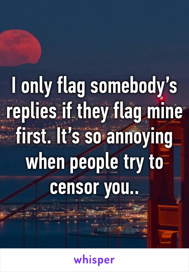 I only flag somebody’s replies if they flag mine first. It’s so annoying when people try to censor you..