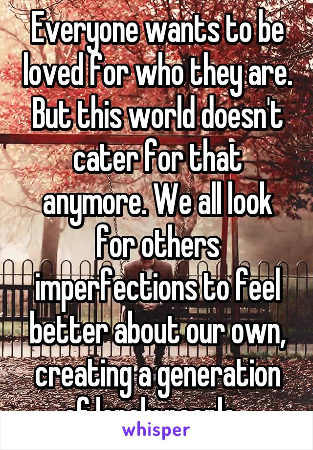 Everyone wants to be loved for who they are. But this world doesn't cater for that anymore. We all look for others imperfections to feel better about our own, creating a generation of lonely people...