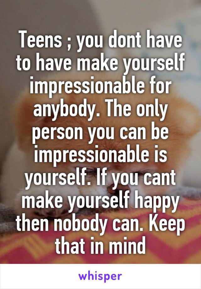 Teens ; you dont have to have make yourself impressionable for anybody. The only person you can be impressionable is yourself. If you cant make yourself happy then nobody can. Keep that in mind