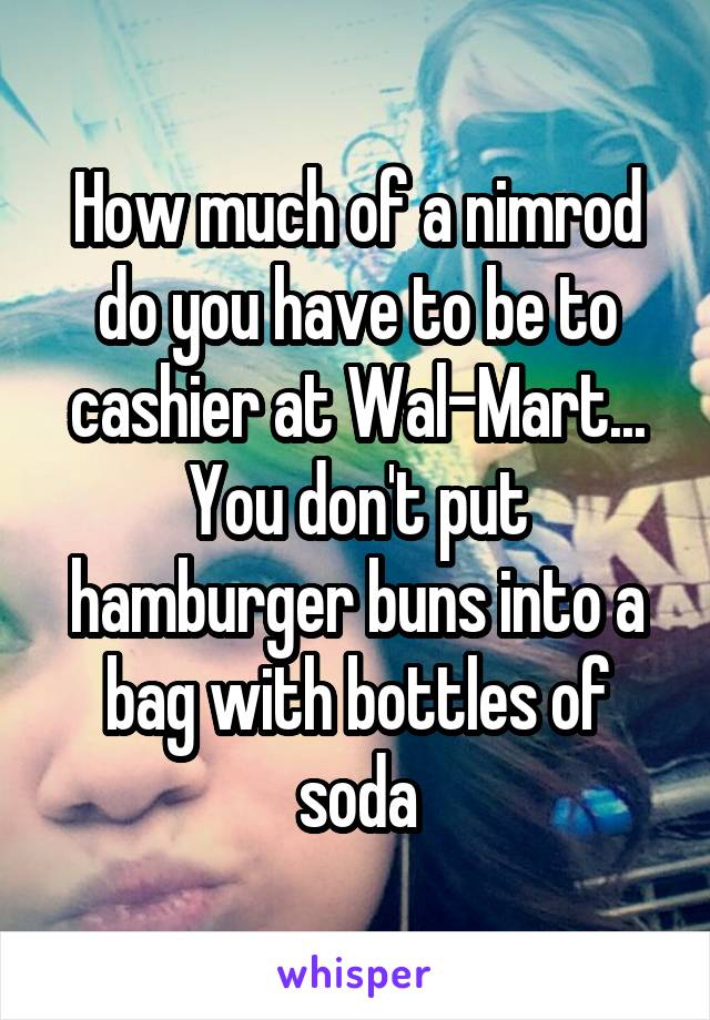 How much of a nimrod do you have to be to cashier at Wal-Mart... You don't put hamburger buns into a bag with bottles of soda