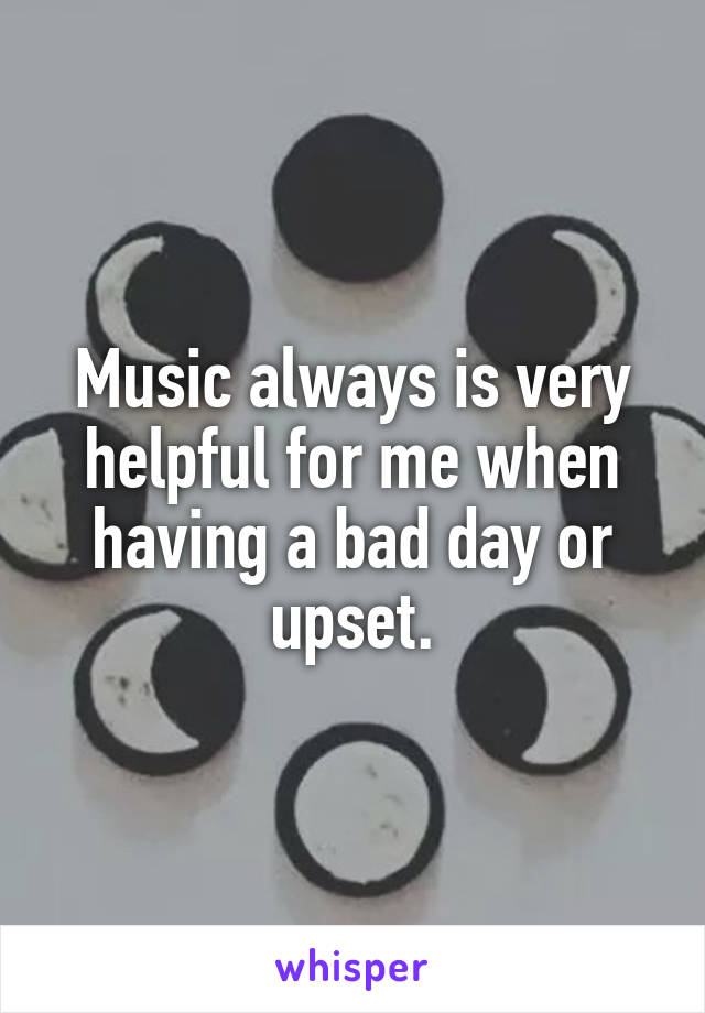 Music always is very helpful for me when having a bad day or upset.