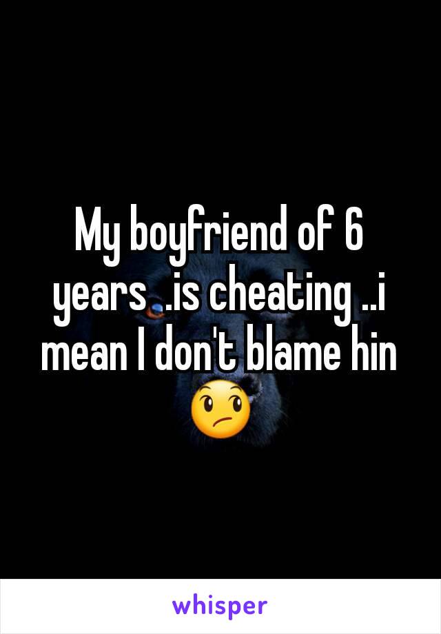 My boyfriend of 6 years  .is cheating ..i mean I don't blame hin😞